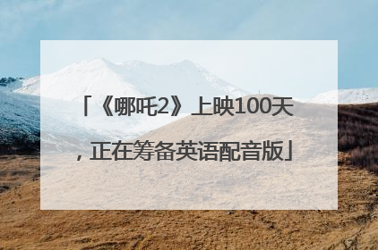 《哪吒2》上映100天，正在筹备英语配音版