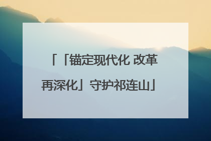 「锚定现代化 改革再深化」守护祁连山