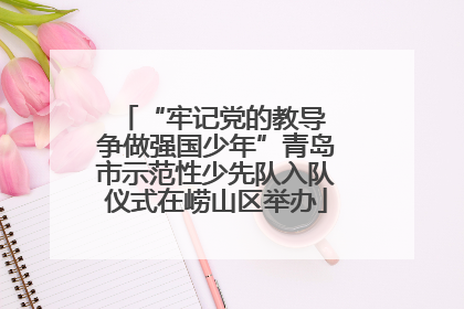 “牢记党的教导 争做强国少年”青岛市示范性少先队入队仪式在崂山区举办