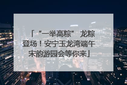 “一举高粽” 龙粽登场！安宁玉龙湾端午宋韵游园会等你来
