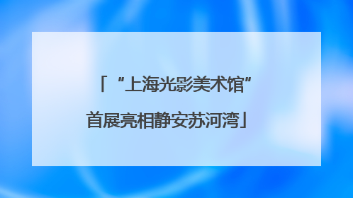 “上海光影美术馆”首展亮相静安苏河湾