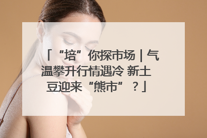 “培”你探市场｜气温攀升行情遇冷 新土豆迎来“熊市”？
