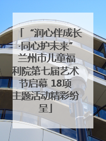 “润心伴成长·同心护未来” 兰州市儿童福利院第七届艺术节启幕 18项主题活动精彩纷呈