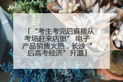 “考生考完后直接从考场赶来店里” 电子产品销售火热，长沙“后高考经济”升温