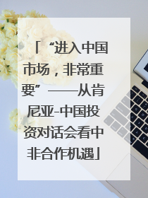 “进入中国市场，非常重要”——从肯尼亚-中国投资对话会看中非合作机遇