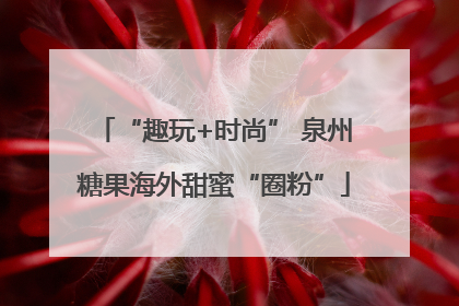 “趣玩+时尚” 泉州糖果海外甜蜜“圈粉”