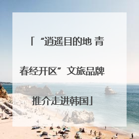 “逍遥目的地 青春经开区”文旅品牌推介走进韩国