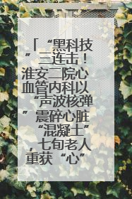 “黑科技”三连击！淮安二院心血管内科以“声波核弹”震碎心脏“混凝土”，七旬老人重获“心”生