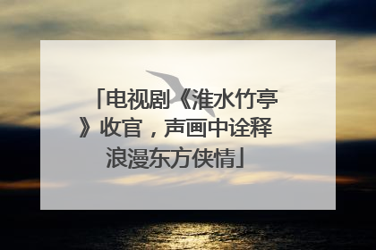 电视剧《淮水竹亭》收官，声画中诠释浪漫东方侠情