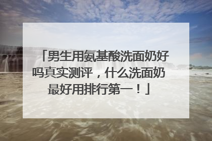 男生用氨基酸洗面奶好吗真实测评，什么洗面奶最好用排行第一！