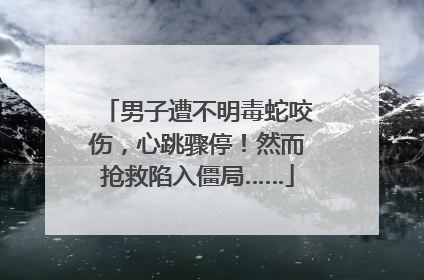 男子遭不明毒蛇咬伤，心跳骤停！然而抢救陷入僵局……