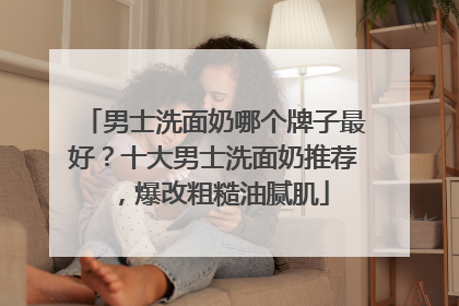 男士洗面奶哪个牌子最好？十大男士洗面奶推荐，爆改粗糙油腻肌