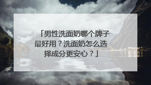 男性洗面奶哪个牌子最好用？洗面奶怎么选择成分更安心？