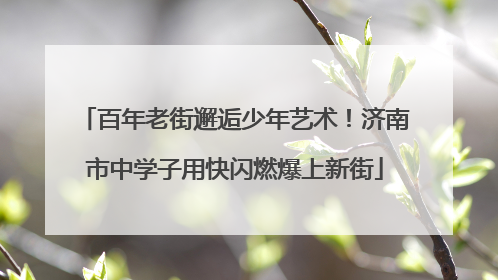 百年老街邂逅少年艺术！济南市中学子用快闪燃爆上新街