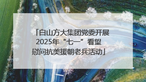 白山方大集团党委开展2025年“七一”看望慰问抗美援朝老兵活动