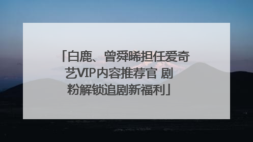 白鹿、曾舜晞担任爱奇艺VIP内容推荐官 剧粉解锁追剧新福利