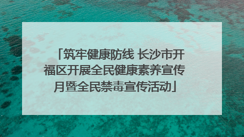 筑牢健康防线 长沙市开福区开展全民健康素养宣传月暨全民禁毒宣传活动