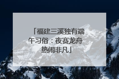 福建三溪独有端午习俗：夜赛龙舟 热闹非凡