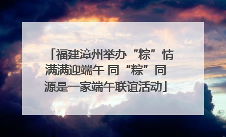 福建漳州举办“粽”情满满迎端午 同“粽”同源是一家端午联谊活动