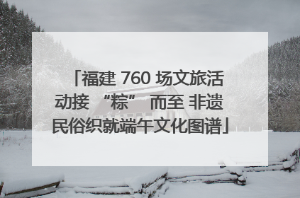 福建 760 场文旅活动接 “粽” 而至 非遗民俗织就端午文化图谱