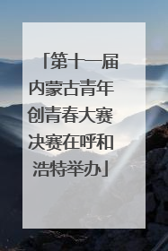 第十一届内蒙古青年创青春大赛决赛在呼和浩特举办