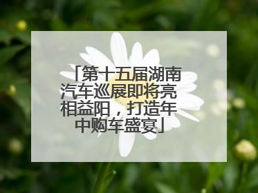 第十五届湖南汽车巡展即将亮相益阳，打造年中购车盛宴