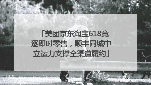 美团京东淘宝618竞逐即时零售，顺丰同城中立运力支撑全渠道履约