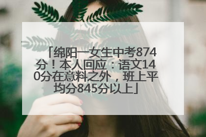 绵阳一女生中考874分！本人回应：语文140分在意料之外，班上平均分845分以上