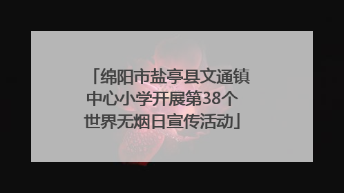 绵阳市盐亭县文通镇中心小学开展第38个世界无烟日宣传活动