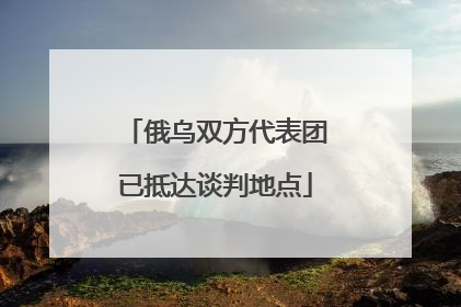 俄乌双方代表团已抵达谈判地点