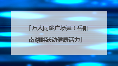 万人同跳广场舞！岳阳南湖畔跃动健康活力