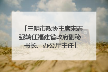 三明市政协主席宋志强转任福建省政府副秘书长、办公厅主任