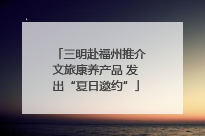 三明赴福州推介文旅康养产品 发出“夏日邀约”