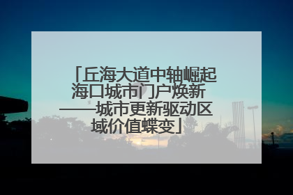 丘海大道中轴崛起 海口城市门户焕新——城市更新驱动区域价值蝶变