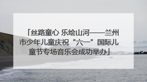 丝路童心 乐绘山河——兰州市少年儿童庆祝“六一”国际儿童节专场音乐会成功举办