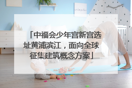 中福会少年宫新宫选址黄浦滨江，面向全球征集建筑概念方案