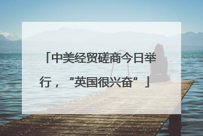 中美经贸磋商今日举行，“英国很兴奋”
