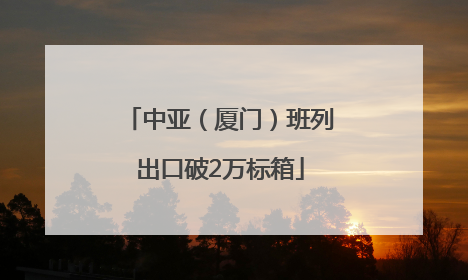 中亚（厦门）班列出口破2万标箱