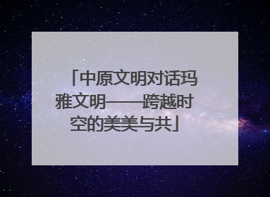 中原文明对话玛雅文明——跨越时空的美美与共