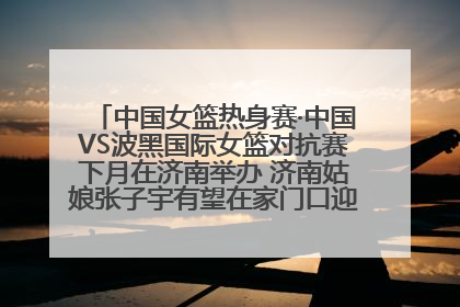 中国女篮热身赛·中国VS波黑国际女篮对抗赛下月在济南举办 济南姑娘张子宇有望在家门口迎来国家队首秀