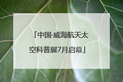 中国·威海航天太空科普展7月启幕