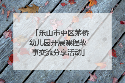 乐山市中区茅桥幼儿园开展课程故事交流分享活动