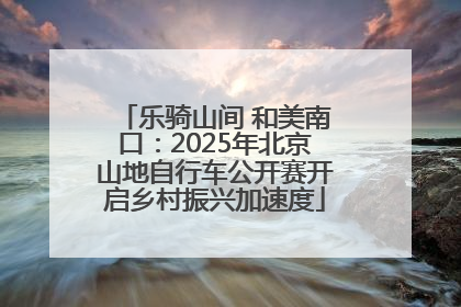 乐骑山间 和美南口：2025年北京山地自行车公开赛开启乡村振兴加速度