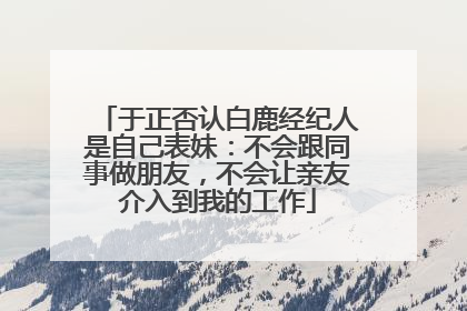 于正否认白鹿经纪人是自己表妹：不会跟同事做朋友，不会让亲友介入到我的工作