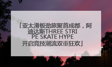 亚太滑板劲旅聚首成都，阿迪达斯THREE STRIPE SKATE HYPE开启竞技潮流双重狂欢