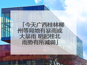 今天广西桂林柳州等局地有暴雨或大暴雨 明起桂北雨势有所减弱