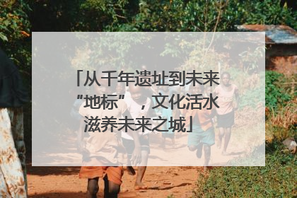 从千年遗址到未来“地标”，文化活水滋养未来之城