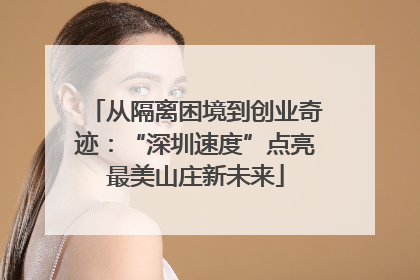 从隔离困境到创业奇迹：“深圳速度”点亮最美山庄新未来