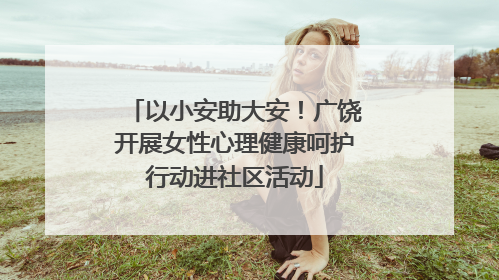 以小安助大安！广饶开展女性心理健康呵护行动进社区活动