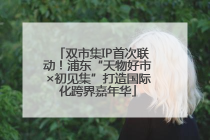 双市集IP首次联动！浦东“天物好市×初见集”打造国际化跨界嘉年华